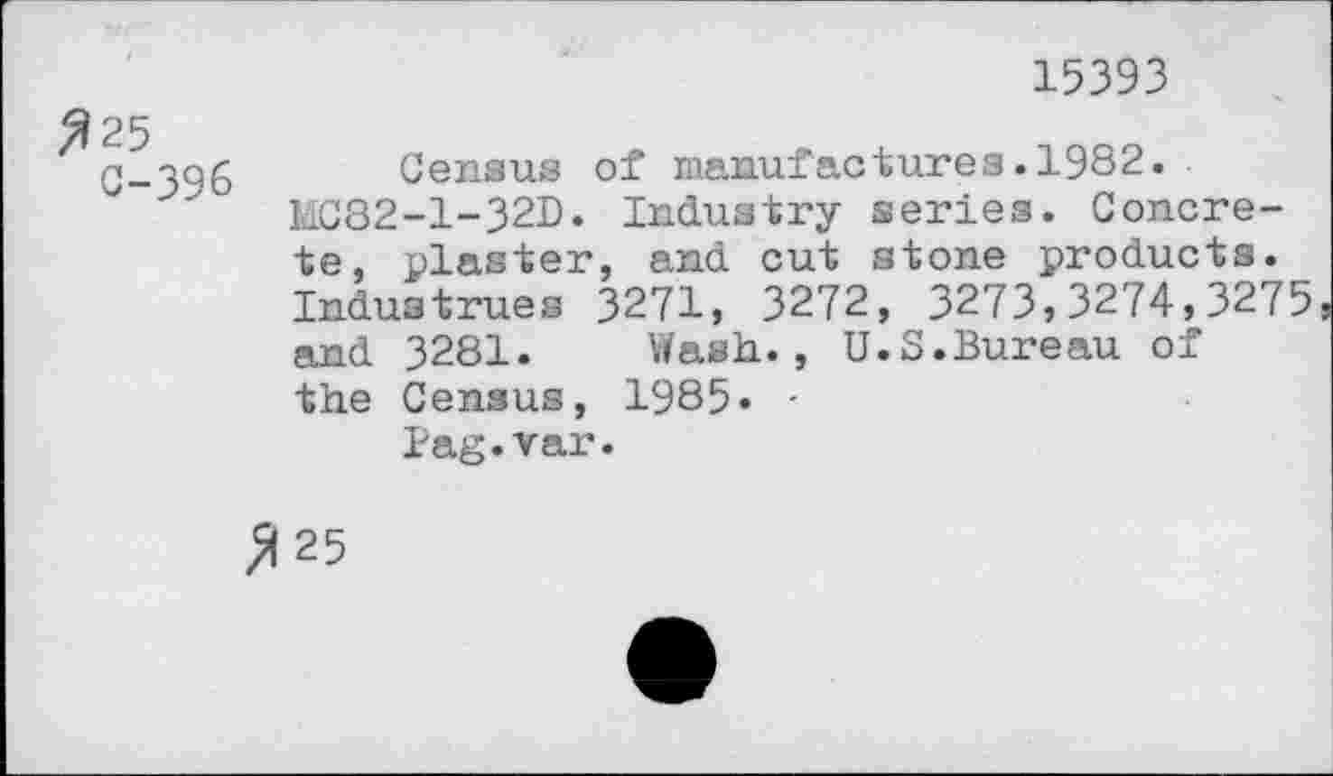 ﻿15393
^25
C-396
Census of manufactures.1982.
MC82-1-32D. Industry series. Concrete, plaster, and cut stone products. Industrues 3271, 3272, 3273,3274,3275 and 3281. Wash., U.S.Bureau of the Census, 1985« -
Pag.var.
>(25